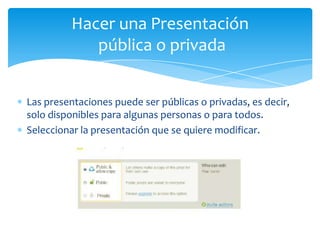 Hacer una Presentación
             pública o privada


Las presentaciones puede ser públicas o privadas, es decir,
solo disponibles para algunas personas o para todos.
Seleccionar la presentación que se quiere modificar.
 