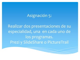 Asignación 5:

Realizar dos presentaciones de su
especialidad, una en cada uno de
          los programas.
 Prezi y SlideShare o PictureTrail
 