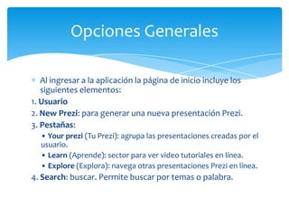 Opciones Generales

   Al ingresar a la aplicación la página de inicio incluye los
   siguientes elementos:
1. Usuario
2. New Prezi: para generar una nueva presentación Prezi.
3. Pestañas:
  • Your prezi (Tu Prezi): agrupa las presentaciones creadas por el
  usuario.
  • Learn (Aprende): sector para ver video tutoriales en línea.
  • Explore (Explora): navega otras presentaciones Prezi en línea.
4. Search: buscar. Permite buscar por temas o palabra.
 