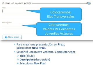 Colocaremos:
                        Ejes Transversales

                         Colocaremos:
                     Valores Vs Corrientes
                      Juveniles Actuales

Para crear una presentación en Prezi,
seleccionar New Prezi.
Se abrirá una nueva ventana. Completar con:
 Title (Título)
 Description (descripción)
 Seleccionar New Prezi
 
