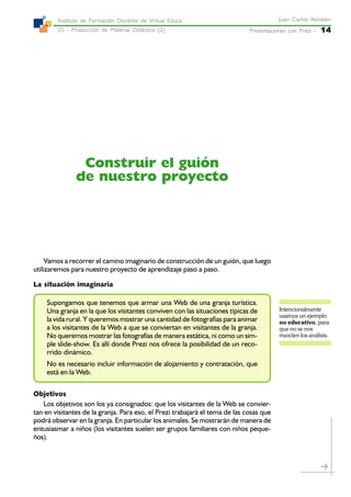 Presentaciones con Prezi -Presentaciones con Prezi -Presentaciones con Prezi -Presentaciones con Prezi -Presentaciones con Prezi - 14
Juan Carlos AsinstenJuan Carlos AsinstenJuan Carlos AsinstenJuan Carlos AsinstenJuan Carlos Asinsten
05 - Producción de Material Didáctico (2)05 - Producción de Material Didáctico (2)05 - Producción de Material Didáctico (2)05 - Producción de Material Didáctico (2)05 - Producción de Material Didáctico (2)
Instituto de Formación Docente de Virtual EducaInstituto de Formación Docente de Virtual EducaInstituto de Formación Docente de Virtual EducaInstituto de Formación Docente de Virtual EducaInstituto de Formación Docente de Virtual Educa
Construir el guión
de nuestro proyecto
Vamos a recorrer el camino imaginario de construcción de un guión, que luego
utilizaremos para nuestro proyecto de aprendizaje paso a paso.
La situación imaginaria
Supongamos que tenemos que armar una Web de una granja turística.
Una granja en la que los visitantes conviven con las situaciones típicas de
la vida rural. Y queremos mostrar una cantidad de fotografías para animar
a los visitantes de la Web a que se conviertan en visitantes de la granja.
No queremos mostrar las fotografías de manera estática, ni como un sim-
ple slide-show. Es allí donde Prezi nos ofrece la posibilidad de un reco-
rrido dinámico.
No es necesario incluir información de alojamiento y contratación, que
está en la Web.
Objetivos
Los objetivos son los ya consignados: que los visitantes de la Web se convier-
tan en visitantes de la granja. Para eso, el Prezi trabajará el tema de las cosas que
podrá observar en la granja. En particular los animales. Se mostrarán de manera de
entusiasmar a niños (los visitantes suelen ser grupos familiares con niños peque-
ños).
Intencionalmente
usamos un ejemplo
no educativo, para
que no se nos
mezclen los análisis.
 
