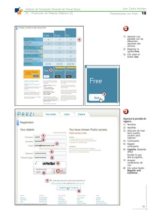 Presentaciones con Prezi -Presentaciones con Prezi -Presentaciones con Prezi -Presentaciones con Prezi -Presentaciones con Prezi - 18
Juan Carlos AsinstenJuan Carlos AsinstenJuan Carlos AsinstenJuan Carlos AsinstenJuan Carlos Asinsten
05 - Producción de Material Didáctico (2)05 - Producción de Material Didáctico (2)05 - Producción de Material Didáctico (2)05 - Producción de Material Didáctico (2)05 - Producción de Material Didáctico (2)
Instituto de Formación Docente de Virtual EducaInstituto de Formación Docente de Virtual EducaInstituto de Formación Docente de Virtual EducaInstituto de Formación Docente de Virtual EducaInstituto de Formación Docente de Virtual Educa
2
3
2
1
3
1) Aparece una
pantalla con las
diferentes
opciones del
servicio.
2) Elegimos la
opción Free
3) Clic sobre el
botón Get.
Aparece la pantalla de
registro.
1) Nombre
2) Apellido
3) dirección de mail.
Será nuestra
usuario para
ingresar.
4) Contraseña
5) Repetir
contraseña
6) Captcha. Bastante
difícil.
Escribir lo que
dice la captcha...
7) Aceptar
condiciones de
uso.
8) Clic sobre botón
Register and
Continue.
7
8
6
5
6
3
4
2
1
 