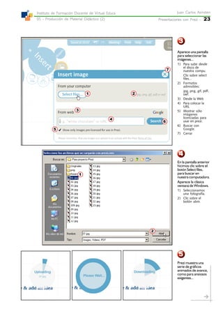 Presentaciones con Prezi -Presentaciones con Prezi -Presentaciones con Prezi -Presentaciones con Prezi -Presentaciones con Prezi - 23
Juan Carlos AsinstenJuan Carlos AsinstenJuan Carlos AsinstenJuan Carlos AsinstenJuan Carlos Asinsten
05 - Producción de Material Didáctico (2)05 - Producción de Material Didáctico (2)05 - Producción de Material Didáctico (2)05 - Producción de Material Didáctico (2)05 - Producción de Material Didáctico (2)
Instituto de Formación Docente de Virtual EducaInstituto de Formación Docente de Virtual EducaInstituto de Formación Docente de Virtual EducaInstituto de Formación Docente de Virtual EducaInstituto de Formación Docente de Virtual Educa
3
4
5
3
2
1
7
2
6
5
4
1
Aparece una pantalla
para seleccionar las
imágenes...
1) Para subir desde
el disco de
nuestra compu.
Clic sobre select
files...
2) Formatos
admisibles:
jpg, png, gif, pdf,
swf.
3) Desde la Web
4) Para colocar la
URL
5) Mostrar sólo
imágenes
licenciadas para
usar en prezi.
6) Buscar con
Google.
7) Cerrar
En la pantalla anterior
hicimos clic sobre el
botón Select files,
para buscar en
nuestra computadora.
Aparece la clásica
ventana de Windows.
1) Seleccionamos
una fotografía.
2) Clic sobre el
botón abrir.
Prezi muestra una
serie de gráficos
animados de avance,
como para ansiosos
exigentes...
 