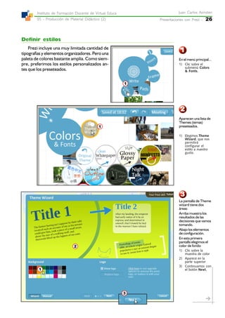 Presentaciones con Prezi -Presentaciones con Prezi -Presentaciones con Prezi -Presentaciones con Prezi -Presentaciones con Prezi - 26
Juan Carlos AsinstenJuan Carlos AsinstenJuan Carlos AsinstenJuan Carlos AsinstenJuan Carlos Asinsten
05 - Producción de Material Didáctico (2)05 - Producción de Material Didáctico (2)05 - Producción de Material Didáctico (2)05 - Producción de Material Didáctico (2)05 - Producción de Material Didáctico (2)
Instituto de Formación Docente de Virtual EducaInstituto de Formación Docente de Virtual EducaInstituto de Formación Docente de Virtual EducaInstituto de Formación Docente de Virtual EducaInstituto de Formación Docente de Virtual Educa
2
1
Definir estilos
Prezi incluye una muy limitada cantidad de
tipografías y elementos organizadores. Pero una
paleta de colores bastante amplia. Como siem-
pre, preferimos los estilos personalizados an-
tes que los preseteados.
3
1
En el menú principal...
1) Clic sobre el
submenú Colors
& Fonts.
1
Aparecen una lista de
Themes (temas)
preseteados.
1) Elegimos Theme
Wizard, que nos
permitirá
configurar el
estilo a nuestro
gusto.
La pantalla de Theme
wizard tiene dos
áreas:
Arriba muestra los
resultados de las
decisiones que vamos
tomando.
Abajo los elementos
de configuración.
En esta primera
pantalla elegimos el
color de fondo
1) Clic sobre la
muestra de color
2) Aparece en la
parte superior
3) Continuamos con
el botón Next.1
3
2
 