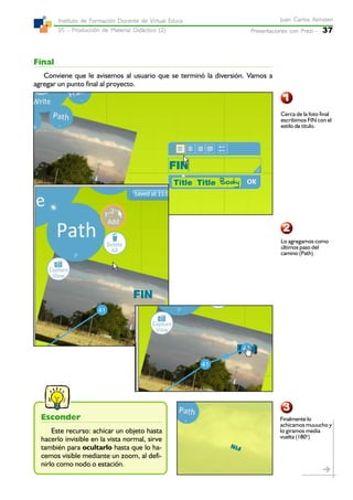 Presentaciones con Prezi -Presentaciones con Prezi -Presentaciones con Prezi -Presentaciones con Prezi -Presentaciones con Prezi - 37
Juan Carlos AsinstenJuan Carlos AsinstenJuan Carlos AsinstenJuan Carlos AsinstenJuan Carlos Asinsten
05 - Producción de Material Didáctico (2)05 - Producción de Material Didáctico (2)05 - Producción de Material Didáctico (2)05 - Producción de Material Didáctico (2)05 - Producción de Material Didáctico (2)
Instituto de Formación Docente de Virtual EducaInstituto de Formación Docente de Virtual EducaInstituto de Formación Docente de Virtual EducaInstituto de Formación Docente de Virtual EducaInstituto de Formación Docente de Virtual Educa
Final
Conviene que le avisemos al usuario que se terminó la diversión. Vamos a
agregar un punto final al proyecto.
1
3
2
Cerca de la foto final
escribimos FIN con el
estilo de título.
Lo agregamos como
últimos paso del
camino (Path)
Finalmente lo
achicamos muuucho y
lo giramos media
vuelta (180o
)
Esconder
Este recurso: achicar un objeto hasta
hacerlo invisible en la vista normal, sirve
también para ocultarlo hasta que lo ha-
cemos visible mediante un zoom, al defi-
nirlo como nodo o estación.
 