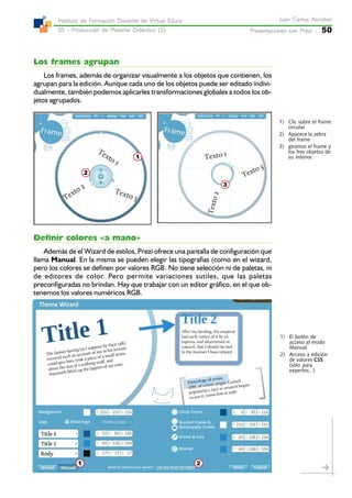 Presentaciones con Prezi -Presentaciones con Prezi -Presentaciones con Prezi -Presentaciones con Prezi -Presentaciones con Prezi - 50
Juan Carlos AsinstenJuan Carlos AsinstenJuan Carlos AsinstenJuan Carlos AsinstenJuan Carlos Asinsten
05 - Producción de Material Didáctico (2)05 - Producción de Material Didáctico (2)05 - Producción de Material Didáctico (2)05 - Producción de Material Didáctico (2)05 - Producción de Material Didáctico (2)
Instituto de Formación Docente de Virtual EducaInstituto de Formación Docente de Virtual EducaInstituto de Formación Docente de Virtual EducaInstituto de Formación Docente de Virtual EducaInstituto de Formación Docente de Virtual Educa
Los frames agrupan
Los frames, además de organizar visualmente a los objetos que contienen, los
agrupan para la edición. Aunque cada uno de los objetos puede ser editado indivi-
dualmente, también podemos aplicarles transformaciones globales a todos los ob-
jetos agrupados.
Definir colores «a mano»
Además de el Wizard de estilos, Prezi ofrece una pantalla de configuración que
llama Manual. En la misma se pueden elegir las tipografías (como en el wizard,
pero los colores se definen por valores RGB. No tiene selección ni de paletas, ni
de editores de color. Pero permite variaciones sutiles, que las paletas
preconfiguradas no brindan. Hay que trabajar con un editor gráfico, en el que ob-
tenemos los valores numéricos RGB.
3
2
1
1) Clic sobre el frame
circular
2) Aparece la zebra
del frame
3) giramos el frame y
los tres objetos de
su interior.
21
1) El botón de
acceso al modo
Manual
2) Acceso a edición
de valores CSS
(sólo para
expertos...)
 