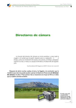 Presentaciones con Prezi -Presentaciones con Prezi -Presentaciones con Prezi -Presentaciones con Prezi -Presentaciones con Prezi - 6
Juan Carlos AsinstenJuan Carlos AsinstenJuan Carlos AsinstenJuan Carlos AsinstenJuan Carlos Asinsten
05 - Producción de Material Didáctico (2)05 - Producción de Material Didáctico (2)05 - Producción de Material Didáctico (2)05 - Producción de Material Didáctico (2)05 - Producción de Material Didáctico (2)
Instituto de Formación Docente de Virtual EducaInstituto de Formación Docente de Virtual EducaInstituto de Formación Docente de Virtual EducaInstituto de Formación Docente de Virtual EducaInstituto de Formación Docente de Virtual Educa
Directores de cámara
La función del director de cámaras es la de coordinar y crear toda la
imagen y el sonido que el guión requiere para su realización. [... ...]
Ensaya, junto con el director de escena y los actores, el énfasis y desplaza-
miento en el set, e indica a su equipo la temática y el desarrollo de la graba-
ción.
http://fueradelaula-2007.blogspot.com/2007/11/director-de-cmaras.html
Después de darle muchas vueltas al tema, he llegado a la conclusión que la
metáfora que más nos puede ayudar a pensar el diseño en Prezi es la del director
de cámara. Es decir: Prezi parece más un escenario en el que se filma un video
que un tablero donde se diseña.
El video capta sólo
una parte de la
escena, pero puede
desplazarse por ella,
acercarse o alejarse...
 