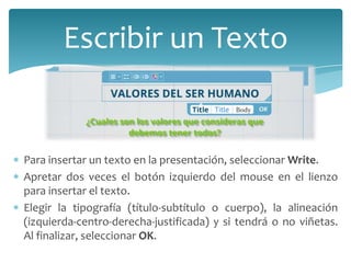 Escribir un Texto

Para insertar un texto en la presentación, seleccionar Write.
Apretar dos veces el botón izquierdo del mouse en el lienzo
para insertar el texto.
Elegir la tipografía (título-subtítulo o cuerpo), la alineación
(izquierda-centro-derecha-justificada) y si tendrá o no viñetas.
Al finalizar, seleccionar OK.

 