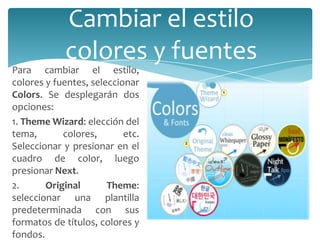 Cambiar el estilo
colores y fuentes

Para cambiar el estilo,
colores y fuentes, seleccionar
Colors. Se desplegarán dos
opciones:
1. Theme Wizard: elección del
tema,
colores,
etc.
Seleccionar y presionar en el
cuadro de color, luego
presionar Next.
2.
Original
Theme:
seleccionar una plantilla
predeterminada con sus
formatos de títulos, colores y
fondos.

 