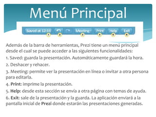 Menú Principal
Además de la barra de herramientas, Prezi tiene un menú principal
desde el cual se puede acceder a las siguientes funcionalidades:
1. Saved: guarda la presentación. Automáticamente guardará la hora.
2. Deshacer y rehacer.
3. Meeting: permite ver la presentación en línea o invitar a otra persona
para editarla.
4. Print: imprime la presentación.
5. Help: desde esta sección se envía a otra página con temas de ayuda.
6. Exit: sale de la presentación y la guarda. La aplicación enviará a la
pantalla inicial de Prezi donde estarán las presentaciones generadas.

 