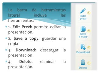 La barra de herramientas
lateral
incluye
las
herramientas:
1. Edit Prezi: permite editar la
presentación.
2. Save a copy: guardar una
copia
3. Download: descargar la
presentación
4.
Delete:
eliminar
la
presentación.

 