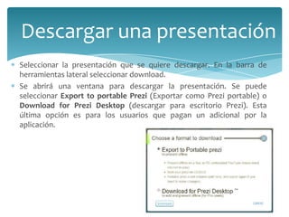 Descargar una presentación
Seleccionar la presentación que se quiere descargar. En la barra de
herramientas lateral seleccionar download.
Se abrirá una ventana para descargar la presentación. Se puede
seleccionar Export to portable Prezi (Exportar como Prezi portable) o
Download for Prezi Desktop (descargar para escritorio Prezi). Esta
última opción es para los usuarios que pagan un adicional por la
aplicación.

 