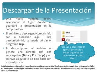Descargar de la Presentación
Una
nueva
ventana
pedirá
seleccionar el lugar donde se
guardará la presentación en la
computadora.
El archivo se descargará comprimido
con la extensión .zip.
Para
descomprimirlo se puede utilizar el
programa 7zip.
Al descomprimir el archivo se
generá una carpeta con dos
subcarpetas (Data y Prezi.app) y un
archivo ejecutable de tipo flash con
extensión.exe

Para ver la presentación
apretar dos veces el
botón izquierdo del
mouse en el archivo
flash:

Nota importante: si se quiere copiar la presentación en una unidad de almacenamiento extraíble (CD-pendrive-DVD,
etc.) es imprescindible copiar todo el contenido de la carpeta mencionada anteriormente. En caso contrario no podrá
verse la presentación

 