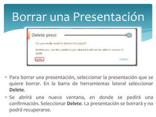 Borrar una Presentación

Para borrar una presentación, seleccionar la presentación que se
quiere borrar. En la barra de herramientas lateral seleccionar
Delete.
Se abrirá una nueva ventana, en donde se pedirá una
confirmación. Seleccionar Delete. La presentación se borrará y no
podrá recuperarse.

 