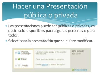 Hacer una Presentación
pública o privada
Las presentaciones puede ser públicas o privadas, es
decir, solo disponibles para algunas personas o para
todos.
Seleccionar la presentación que se quiere modificar.

 