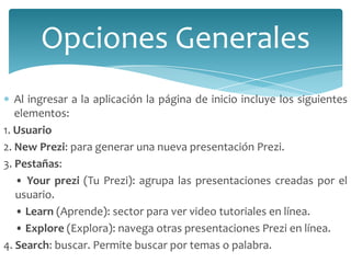 Opciones Generales
Al ingresar a la aplicación la página de inicio incluye los siguientes
elementos:
1. Usuario
2. New Prezi: para generar una nueva presentación Prezi.
3. Pestañas:
• Your prezi (Tu Prezi): agrupa las presentaciones creadas por el
usuario.
• Learn (Aprende): sector para ver video tutoriales en línea.
• Explore (Explora): navega otras presentaciones Prezi en línea.
4. Search: buscar. Permite buscar por temas o palabra.

 