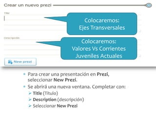 Colocaremos:
Ejes Transversales
Colocaremos:
Valores Vs Corrientes
Juveniles Actuales
Para crear una presentación en Prezi,
seleccionar New Prezi.
Se abrirá una nueva ventana. Completar con:
 Title (Título)
 Description (descripción)
 Seleccionar New Prezi

 