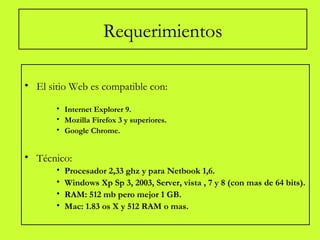 Requerimientos
• El sitio Web es compatible con:
• Internet Explorer 9.
• Mozilla Firefox 3 y superiores.
• Google Chrome.
• Técnico:
• Procesador 2,33 ghz y para Netbook 1,6.
• Windows Xp Sp 3, 2003, Server, vista , 7 y 8 (con mas de 64 bits).
• RAM: 512 mb pero mejor 1 GB.
• Mac: 1.83 os X y 512 RAM o mas.
