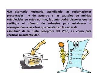 •De estimarlo necesario, atendiendo las reclamaciones
presentadas      y de acuerdo a las causales de nulidad
establecidas en estas normas, la Junta podrá disponer que se
verifique el número de sufragios para establecer si
corresponden a las cifras que constan en las actas de
escrutinio de la Junta Receptora del Voto, así como para
verificar su autenticidad.
 