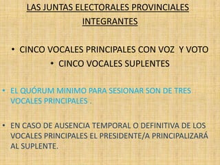 LAS JUNTAS ELECTORALES PROVINCIALES
                   INTEGRANTES

  • CINCO VOCALES PRINCIPALES CON VOZ Y VOTO
           • CINCO VOCALES SUPLENTES

• EL QUÓRUM MINIMO PARA SESIONAR SON DE TRES
  VOCALES PRINCIPALES .

• EN CASO DE AUSENCIA TEMPORAL O DEFINITIVA DE LOS
  VOCALES PRINCIPALES EL PRESIDENTE/A PRINCIPALIZARÁ
  AL SUPLENTE.
 