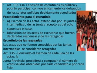 • Art. 133-134 La sesión de escrutinios es pública y
   podrán participar con voz únicamente los delegados
   de los sujetos políticos debidamente acreditados.
Procedimiento para el escrutinio
• A) Examen de las actas extendidas por las juntas
   intermedias o de las juntas receptoras del voto
   según sea el caso.
• B)Revisión de las actas de escrutinio que fueron
   declaradas suspensas y de las rezagadas
Escrutinio de las rezagadas
Las actas que no fueron conocidas por las juntas
intermedias se consideran rezagadas
Art. 135.- Concluido el examen de cada una de las
   actas, la
Junta Provincial procederá a computar el número de
   votos válidos obtenidos por cada candidato o por cada
   lista.
 