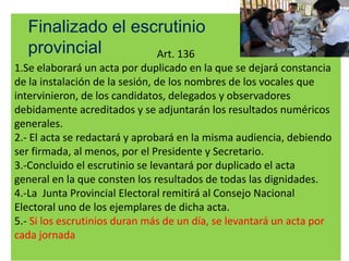 Finalizado el escrutinio
  provincial       Art. 136
1.Se elaborará un acta por duplicado en la que se dejará constancia
de la instalación de la sesión, de los nombres de los vocales que
intervinieron, de los candidatos, delegados y observadores
debidamente acreditados y se adjuntarán los resultados numéricos
generales.
2.- El acta se redactará y aprobará en la misma audiencia, debiendo
ser firmada, al menos, por el Presidente y Secretario.
3.-Concluido el escrutinio se levantará por duplicado el acta
general en la que consten los resultados de todas las dignidades.
4.-La Junta Provincial Electoral remitirá al Consejo Nacional
Electoral uno de los ejemplares de dicha acta.
5.- Si los escrutinios duran más de un día, se levantará un acta por
cada jornada
 