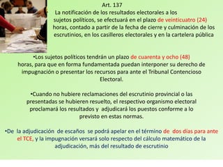 Art. 137
               • La notificación de los resultados electorales a los
                 sujetos políticos, se efectuará en el plazo de veinticuatro (24)
                 horas, contado a partir de la fecha de cierre y culminación de los
                 escrutinios, en los casilleros electorales y en la cartelera pública


          •Los sujetos políticos tendrán un plazo de cuarenta y ocho (48)
    horas, para que en forma fundamentada puedan interponer su derecho de
     impugnación o presentar los recursos para ante el Tribunal Contencioso
                                      Electoral.

         •Cuando no hubiere reclamaciones del escrutinio provincial o las
        presentadas se hubieren resuelto, el respectivo organismo electoral
         proclamará los resultados y adjudicará los puestos conforme a lo
                            previsto en estas normas.

•De la adjudicación de escaños se podrá apelar en el término de dos días para ante
    el TCE, y la impugnación versará solo respecto del cálculo matemático de la
                    adjudicación, más del resultado de escrutinio
 