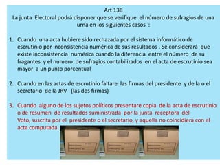 Art 138
 La junta Electoral podrá disponer que se verifique el número de sufragios de una
                           urna en los siguientes casos :

1. Cuando una acta hubiere sido rechazada por el sistema informático de
   escrutinio por inconsistencia numérica de sus resultados . Se considerará que
   existe inconsistencia numérica cuando la diferencia entre el número de su
   fragantes y el numero de sufragios contabilizados en el acta de escrutinio sea
   mayor a un punto porcentual

2. Cuando en las actas de escrutinio faltare las firmas del presidente y de la o el
   secretario de la JRV (las dos firmas)

3. Cuando alguno de los sujetos políticos presentare copia de la acta de escrutinio
   o de resumen de resultados suministrada por la junta receptora del
   Voto, suscrita por el presidente o el secretario, y aquella no coincidiera con el
   acta computada.
 