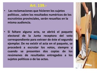 Art. 139.-
• Las reclamaciones que hicieren los sujetos
  políticos , sobre los resultados numéricos de los
  escrutinios provinciales, serán resueltas en la
  misma audiencia.

• Si faltare alguna acta, se abrirá el paquete
  electoral de la Junta receptora del voto
  correspondiente para extraer de éste el segundo
  ejemplar. De no existir el acta en el paquete, se
  procederá a escrutar los votos, siempre y
  cuando se presenten dos copias de los
  resúmenes de resultados entregados a los
  sujetos políticos o de las actas.
 