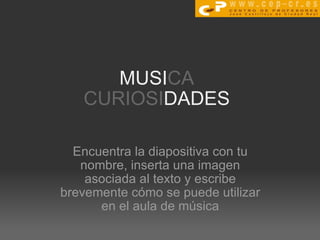 MUSI CA CURIOSI DADES Encuentra la diapositiva con tu nombre, inserta una imagen asociada al texto y escribe brevemente cómo se puede utilizar en el aula de música 