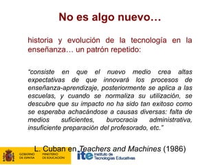 No es algo nuevo…
historia y evolución de la tecnología en la
enseñanza… un patrón repetido:

“consiste en que el nuevo medio crea altas
expectativas de que innovará los procesos de
enseñanza-aprendizaje, posteriormente se aplica a las
escuelas, y cuando se normaliza su utilización, se
descubre que su impacto no ha sido tan exitoso como
se esperaba achacándose a causas diversas: falta de
medios      suficientes,   burocracia     administrativa,
insuficiente preparación del profesorado, etc.”


  L. Cuban en Teachers and Machines (1986)
 