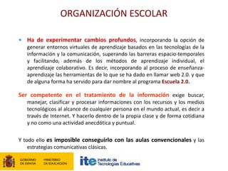 ORGANIZACIÓN ESCOLAR

• Ha de experimentar cambios profundos, incorporando la opción de
   generar entornos virtuales de aprendizaje basados en las tecnologías de la
   información y la comunicación, superando las barreras espacio-temporales
   y facilitando, además de los métodos de aprendizaje individual, el
   aprendizaje colaborativo. Es decir, incorporando al proceso de enseñanza-
   aprendizaje las herramientas de lo que se ha dado en llamar web 2.0. y que
   de alguna forma ha servido para dar nombre al programa Escuela 2.0.

Ser competente en el tratamiento de la información exige buscar,
   manejar, clasificar y procesar informaciones con los recursos y los medios
   tecnológicos al alcance de cualquier persona en el mundo actual, es decir a
   través de Internet. Y hacerlo dentro de la propia clase y de forma cotidiana
   y no como una actividad anecdótica y puntual.

Y todo ello es imposible conseguirlo con las aulas convencionales y las
    estrategias comunicativas clásicas.
 