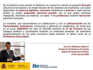 En el próximo curso escolar el Gobierno va a poner en marcha el proyecto Escuela
2.0 para la innovación y la modernización de los sistemas de enseñanza. Las aulas
dispondrán de pizarras digitales, conexión inalámbrica a Internet y cada alumno
tendrá su propio ordenador personal portátil, con el que podrá continuar
trabajando, haciendo sus deberes, en casa. Y los profesores recibirán formación
adicional necesaria.

La iniciativa, que desarrollamos en colaboración y con la cofinanciación de las
Comunidades Autónomas, comenzará a aplicarse en septiembre, de modo que
en el curso 2009/2010 los más de 420.000 alumnos de 5º de Primaria de los
colegios públicos y concertados recibirán un ordenador personal. Se extenderá
progresivamente en los años sucesivos hasta alcanzar el último curso de la
Enseñanza Secundaria.



                                                         José Luis Rodríguez Zapatero
                                                   Presidente del Gobierno de España
                                                      Debate del estado de la Nación
                                                                  12 de mayo de 2009
 