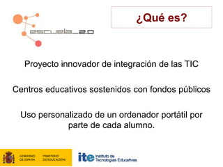 ¿Qué es?



  Proyecto innovador de integración de las TIC

Centros educativos sostenidos con fondos públicos

 Uso personalizado de un ordenador portátil por
            parte de cada alumno.
 