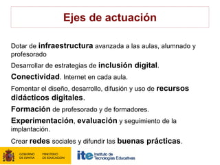 Ejes de actuación

Dotar de infraestructura avanzada a las aulas, alumnado y
profesorado
Desarrollar de estrategias de inclusión digital.
Conectividad. Internet en cada aula.
Fomentar el diseño, desarrollo, difusión y uso de recursos
didácticos digitales.
Formación de profesorado y de formadores.
Experimentación, evaluación y seguimiento de la
implantación.
Crear redes sociales y difundir las buenas prácticas.
 