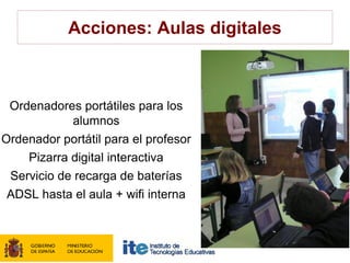 Acciones: Aulas digitales



 Ordenadores portátiles para los
            alumnos
Ordenador portátil para el profesor
    Pizarra digital interactiva
 Servicio de recarga de baterías
 ADSL hasta el aula + wifi interna
 