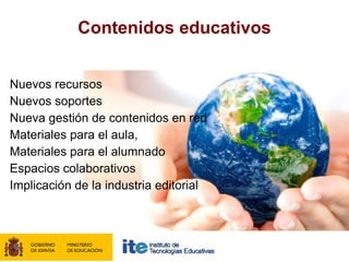 Contenidos educativos


Nuevos recursos
Nuevos soportes
Nueva gestión de contenidos en red
Materiales para el aula,
Materiales para el alumnado
Espacios colaborativos
Implicación de la industria editorial
 