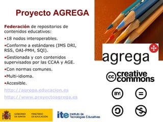 Proyecto AGREGA
Federación de repositorios de
contenidos educativos:
•18 nodos interoperables.
•Conforme a estándares (IMS DRI,
RSS, OAI-PMH, SQI).
•Gestionada y con contenidos
supervisados por las CCAA y AGE.
•Con normas comunes.
•Multi-idioma.
•Accesible.
http://agrega.educacion.es
http://www.proyectoagrega.es
 