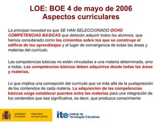 LOE: BOE 4 de mayo de 2006
              Aspectos curriculares
La principal novedad es que SE HAN SELECCIONADO OCHO
COMPETENCIAS BASICAS que deberán adquirir todos los alumnos, que
hemos considerado como los cimientos sobre los que se construye el
edificio de los aprendizajes y el lugar de convergencia de todas las áreas y
materias del currículo.

Las competencias básicas no están vinculadas a una materia determinada, sino
a todas. Las competencias básicas deben adquirirse desde todas las áreas
y materias.

Lo que implica una concepción del currículo que va más allá de la yuxtaposición
de los contenidos de cada materia. La adquisición de las competencias
básicas exige establecer puentes entre las materias para una integración de
los contenidos que sea significativa, es decir, que produzca conocimiento
 