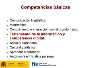 Competencias básicas

   Comunicación lingüística.
   Matemática.
   Conocimiento e interacción con el mundo físico.
   Tratamiento de la información y
    competencia digital.
   Social y ciudadana.
   Cultural y artística.
   Aprender a aprender.
   Autonomía e iniciativa personal.
 