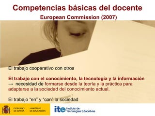 Competencias básicas del docente
               European Commission (2007)




El trabajo cooperativo con otros

El trabajo con el conocimiento, la tecnología y la información
→ necesidad de formarse desde la teoría y la práctica para
adaptarse a la sociedad del conocimiento actual.

El trabajo “en” y “con” la sociedad
 