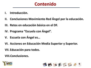 ContenidoIntroducción.Conclusiones Movimiento Red Ángel por la educación. Retos en educación básica en el DF.Programa “Escuela con Ángel”.Escuela con Ángel es…Acciones en Educación Media Superior y Superior.Educación para todos.Conclusiones.