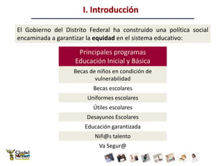 I. IntroducciónEl Gobierno del Distrito Federal ha construido una política social encaminada a garantizar la equidad en el sistema educativo: