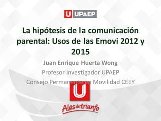 La hipótesis de la comunicación
parental: Usos de las Emovi 2012 y
2015
Juan Enrique Huerta Wong
Profesor Investigador UPAEP
Consejo Permanente en Movilidad CEEY
 