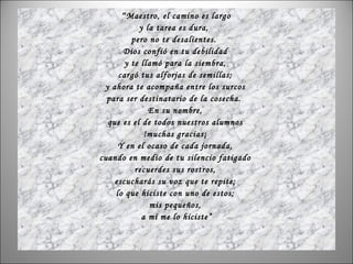 “ Maestro, el camino es largo y la tarea es dura,  pero no te desalientes.  Dios confió en tu debilidad  y te llamó para la siembra,  cargó tus alforjas de semillas;  y ahora te acompaña entre los surcos  para ser destinatario de la cosecha.  En su nombre,  que es el de todos nuestros alumnos  !muchas gracias¡  Y en el ocaso de cada jornada,  cuando en medio de tu silencio fatigado  recuerdes sus rostros,  escucharás su voz que te repite;  lo que hiciste con uno de estos;  mis pequeños,  a mí me lo hiciste” 