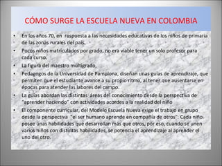 CÓMO SURGE LA ESCUELA NUEVA EN COLOMBIA En los años 70, en  respuesta a las necesidades educativas de los niños de primaria de las zonas rurales del país. Pocos niños matriculados por grado, no era viable tener un solo profesor para cada curso. La figura del maestro multigrado,  Pedagogos de la Universidad de Pamplona, diseñan unas guías de aprendizaje, que permiten que el estudiante avance a su propio ritmo, al tener que ausentarse en épocas para atender las labores del campo. La guías abordan las distintas  áreas del conocimiento desde la perspectiva de “aprender haciendo” con actividades acordes a la realidad del niño El componente curricular, del Modelo Escuela Nueva exige el trabajo en grupo desde la perspectiva  "el ser humano aprende en compañía de otros". Cada niño posee unas habilidades que desarrollan más que otros, por eso, cuando se unen varios niños con distintas habilidades, se potencia el aprendizaje al aprender el uno del otro. 