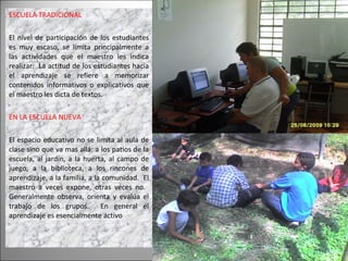 ESCUELA TRADICIONAL El nivel de participación de los estudiantes es muy escaso, se limita principalmente a las actividades que el maestro les indica realizar.  La actitud de los estudiantes hacia el aprendizaje se refiere a memorizar contenidos informativos o explicativos que el maestro les dicta de textos.  EN LA ESCUELA NUEVA El espacio educativo no se limita al aula de clase sino que va mas allá: a los patios de la escuela, al jardín, a la huerta, al campo de juego, a la biblioteca, a los rincones de aprendizaje, a la familia, a la comunidad.  El maestro a veces expone, otras veces no.  Generalmente observa, orienta y evalúa el trabajo de los grupos.  En general el aprendizaje es esencialmente activo 