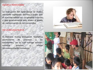 ESCUELA TRADICIONAL La evaluación del aprendizaje se realiza mediante exámenes escritos y orales que el maestro valora con sus propios criterios y que generalmente solo miden el grado de memorización de los contenidos. EN LA ESCUELA NUEVA El maestro realiza evaluación formativa permanente de procesos a los estudiantes, en la cual corrige errores, enfatiza aciertos y ofrece retroalimentación inmediata 