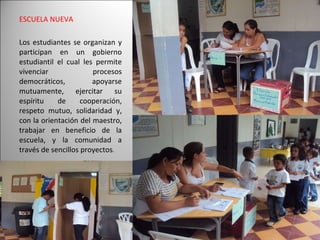 ESCUELA NUEVA Los estudiantes se organizan y participan en un gobierno estudiantil el cual les permite vivenciar procesos democráticos, apoyarse mutuamente, ejercitar su espíritu de cooperación, respeto mutuo, solidaridad y, con la orientación del maestro, trabajar en beneficio de la escuela, y la comunidad a través de sencillos proyectos .  