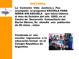 HISTORIA La  Comisión  Vida  Justicia y  Paz  acompaña  el programa ESCUELA PARA NIÑOS SIN ESCUELA  que inicio labores el mes de Octubre del año  2002, en el Centro de  Desarrollo  Comunitario del Barrio Obrero, Se  atendió  una  población  de 90 niños . niñas Finalizado el  año  escolar  ingresaron  a la educación formal  en el Colegio Republica de Argentina 